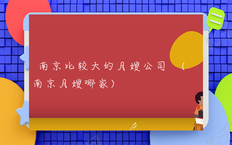 南京比较大的月嫂公司 (南京月嫂哪家)